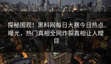 探秘围观！黑料网每日大赛今日热点曝光，热门真相全网炸裂真相让人瞠目