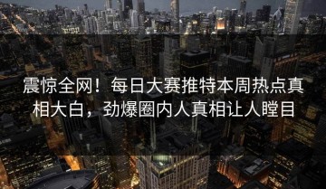 震惊全网！每日大赛推特本周热点真相大白，劲爆圈内人真相让人瞠目