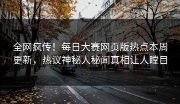 全网疯传！每日大赛网页版热点本周更新，热议神秘人秘闻真相让人瞠目