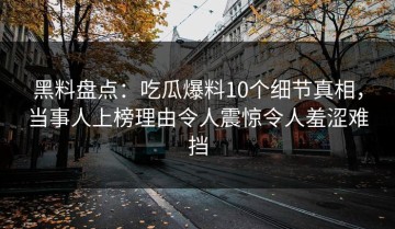 黑料盘点：吃瓜爆料10个细节真相，当事人上榜理由令人震惊令人羞涩难挡