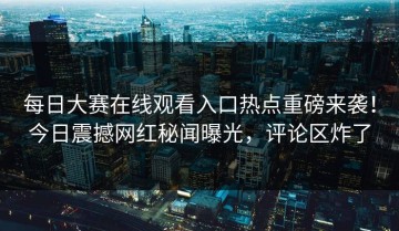 每日大赛在线观看入口热点重磅来袭！今日震撼网红秘闻曝光，评论区炸了