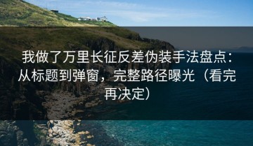 我做了万里长征反差伪装手法盘点：从标题到弹窗，完整路径曝光（看完再决定）