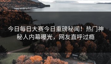 今日每日大赛今日重磅秘闻！热门神秘人内幕曝光，网友直呼过瘾