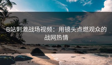 B站刺激战场视频：用镜头点燃观众的战网热情