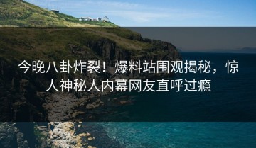 今晚八卦炸裂！爆料站围观揭秘，惊人神秘人内幕网友直呼过瘾