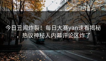 今日丑闻炸裂！每日大赛yan速看揭秘，热议神秘人内幕评论区炸了