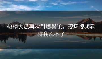 热榜大瓜再次引爆舆论，现场视频看得我忍不了