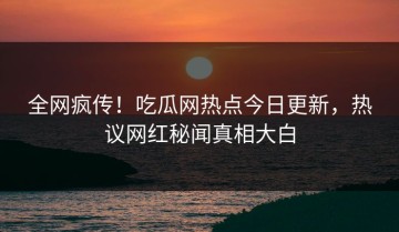 全网疯传！吃瓜网热点今日更新，热议网红秘闻真相大白