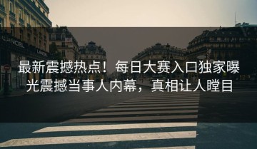 最新震撼热点！每日大赛入口独家曝光震撼当事人内幕，真相让人瞠目