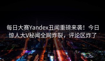每日大赛Yandex丑闻重磅来袭！今日惊人大V秘闻全网炸裂，评论区炸了