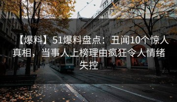 【爆料】51爆料盘点：丑闻10个惊人真相，当事人上榜理由疯狂令人情绪失控