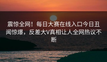 震惊全网！每日大赛在线入口今日丑闻惊爆，反差大V真相让人全网热议不断