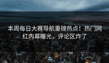 本周每日大赛导航重磅热点！热门网红内幕曝光，评论区炸了