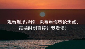 观看现场视频，免费重燃舆论焦点，震撼时刻直接让我看傻！