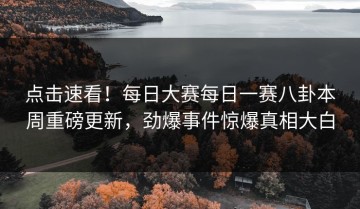 点击速看！每日大赛每日一赛八卦本周重磅更新，劲爆事件惊爆真相大白