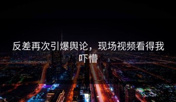反差再次引爆舆论，现场视频看得我吓懵