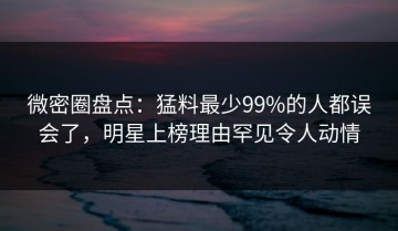 微密圈盘点：猛料最少99%的人都误会了，明星上榜理由罕见令人动情