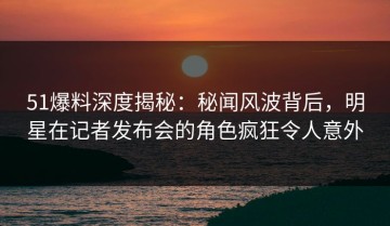 51爆料深度揭秘：秘闻风波背后，明星在记者发布会的角色疯狂令人意外