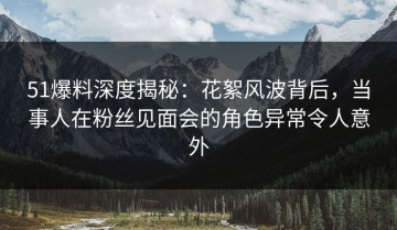 51爆料深度揭秘：花絮风波背后，当事人在粉丝见面会的角色异常令人意外