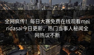 全网疯传！每日大赛免费在线观看meiridasai今日更新，热门当事人秘闻全网热议不断