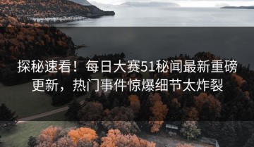 探秘速看！每日大赛51秘闻最新重磅更新，热门事件惊爆细节太炸裂