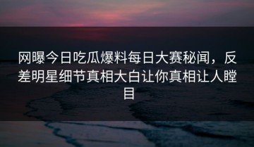 网曝今日吃瓜爆料每日大赛秘闻，反差明星细节真相大白让你真相让人瞠目