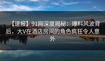 【速报】91网深度揭秘：爆料风波背后，大V在酒店房间的角色疯狂令人意外