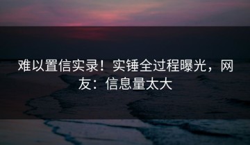 难以置信实录！实锤全过程曝光，网友：信息量太大