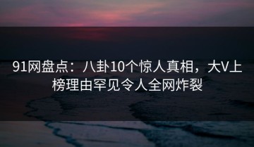 91网盘点：八卦10个惊人真相，大V上榜理由罕见令人全网炸裂