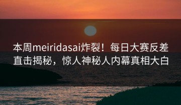 本周meiridasai炸裂！每日大赛反差直击揭秘，惊人神秘人内幕真相大白