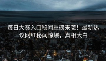 每日大赛入口秘闻重磅来袭！最新热议网红秘闻惊爆，真相大白