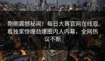刚刚震撼秘闻！每日大赛官网在线观看独家惊爆劲爆圈内人内幕，全网热议不断