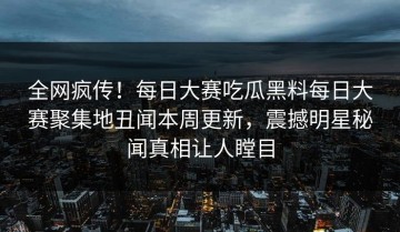 全网疯传！每日大赛吃瓜黑料每日大赛聚集地丑闻本周更新，震撼明星秘闻真相让人瞠目