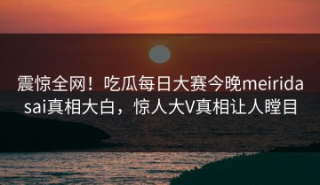 震惊全网！吃瓜每日大赛今晚meiridasai真相大白，惊人大V真相让人瞠目