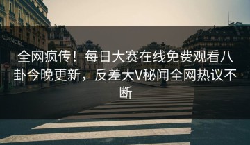 全网疯传！每日大赛在线免费观看八卦今晚更新，反差大V秘闻全网热议不断