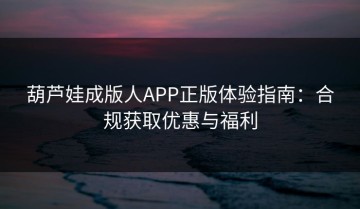 葫芦娃成版人APP正版体验指南：合规获取优惠与福利