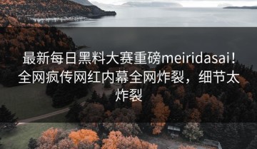 最新每日黑料大赛重磅meiridasai！全网疯传网红内幕全网炸裂，细节太炸裂
