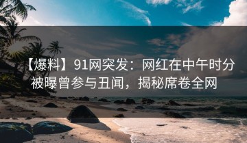 【爆料】91网突发：网红在中午时分被曝曾参与丑闻，揭秘席卷全网