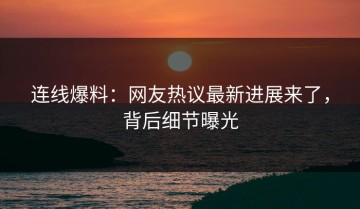 连线爆料：网友热议最新进展来了，背后细节曝光