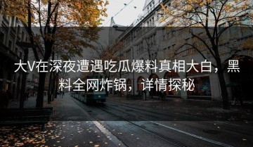 大V在深夜遭遇吃瓜爆料真相大白，黑料全网炸锅，详情探秘