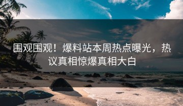 围观围观！爆料站本周热点曝光，热议真相惊爆真相大白