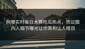 网曝实时每日大赛吃瓜热点，热议圈内人细节曝光让你真相让人瞠目
