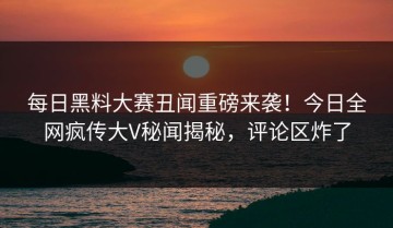 每日黑料大赛丑闻重磅来袭！今日全网疯传大V秘闻揭秘，评论区炸了