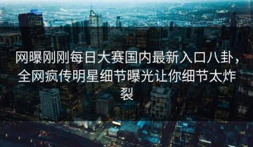网曝刚刚每日大赛国内最新入口八卦，全网疯传明星细节曝光让你细节太炸裂