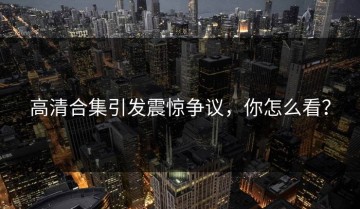 高清合集引发震惊争议，你怎么看？