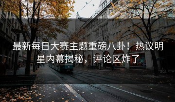 最新每日大赛主题重磅八卦！热议明星内幕揭秘，评论区炸了