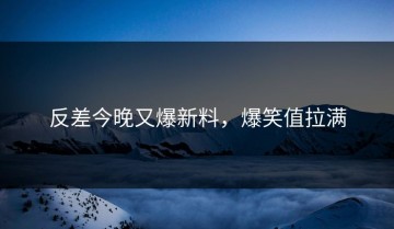 反差今晚又爆新料，爆笑值拉满