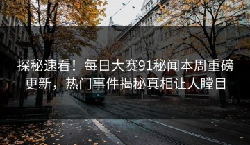 探秘速看！每日大赛91秘闻本周重磅更新，热门事件揭秘真相让人瞠目
