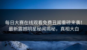 每日大赛在线观看免费丑闻重磅来袭！最新震撼明星秘闻揭秘，真相大白