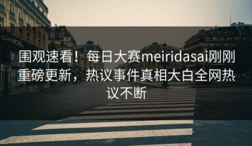 围观速看！每日大赛meiridasai刚刚重磅更新，热议事件真相大白全网热议不断